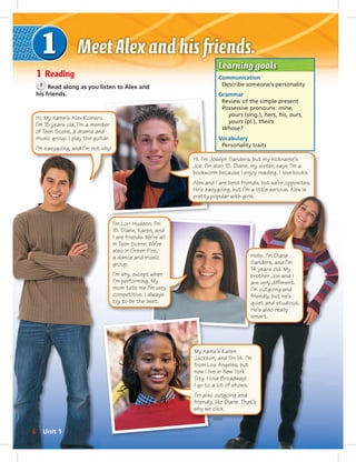 Learning goals 
Communication 
Describe someone’s personality 
Grammar 
Review of the simple present 
Possessive pronouns: mine, 
yours (sing.), hers, his, ours, 
yours (pl.), theirs 
Whose? 
Vocabulary 
Personality traits 
1 Reading 
3 Read along as you listen to Alex and 
his friends. 
I’m Lori Hudson. I’m 
15. Diane, Karen, and 
I are friends. We’re all 
in Teen Scene. We’re 
also in Green Fire, 
a dance and music 
group. 
I’m shy, except when 
I’m performing. My 
mom tells me I’m very 
competitive. I always 
try to be the best. 
Hi. I’m Joseph Sanders, but my nickname’s 
Joe. I’m also 15. Diane, my sister, says I’m a 
bookworm because I enjoy reading. I love books. 
Alex and I are best friends, but we’re opposites. 
He’s easygoing, but I’m a little serious. Alex is 
pretty popular with girls. 
My name’s Karen 
Jackson, and I’m 14. I’m 
from Los Angeles, but 
now I live in New York 
City. I love Broadway! 
I go to a lot of shows. 
I’m also outgoing and 
friendly, like Diane. That’s 
why we click. 
Hi. My name’s Alex Romero. 
I’m 15 years old. I’m a member 
of Teen Scene, a drama and 
music group. I play the guitar. 
I’m easygoing, and I’m not shy! 
Hello. I’m Diane 
Sanders, and I’m 
14 years old. My 
brother Joe and I 
are very different. 
I’m outgoing and 
friendly, but he’s 
quiet and studious. 
He’s also really 
smart. 
6 Unit 1 
 