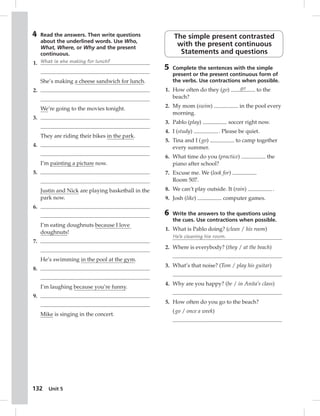 4 Read the answers. Then write questions 
about the underlined words. Use Who, 
What, Where, or Why and the present 
continuous. 
1. What is she making for lunch? 
She’s making a cheese sandwich for lunch. 
132 Unit 5 
2. 
We’re going to the movies tonight. 
3. 
They are riding their bikes in the park. 
4. 
I’m painting a picture now. 
5. 
Justin and Nick are playing basketball in the 
park now. 
6. 
I’m eating doughnuts because I love 
doughnuts! 
7. 
He’s swimming in the pool at the gym. 
8. 
I’m laughing because you’re funny. 
9. 
Mike is singing in the concert. 
The simple present contrasted 
with the present continuous 
Statements and questions 
5 Complete the sentences with the simple 
present or the present continuous form of 
the verbs. Use contractions when possible. 
1. How often do they (go) go to the 
beach? 
2. My mom (swim) in the pool every 
morning. 
3. Pablo (play) soccer right now. 
4. I (study) . Please be quiet. 
5. Tina and I ( go) to camp together 
every summer. 
6. What time do you (practice) the 
piano after school? 
7. Excuse me. We (look for) 
Room 507. 
8. We can’t play outside. It (rain) . 
9. Josh (like) computer games. 
6 Write the answers to the questions using 
the cues. Use contractions when possible. 
1. What is Pablo doing? (clean / his room) 
He’s cleaning his room. 
2. Where is everybody? (they / at the beach) 
3. What’s that noise? (Tom / play his guitar) 
4. Why are you happy? (be / in Anita’s class) 
5. How often do you go to the beach? 
( go / once a week) 
 