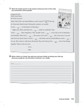 Grammar Builder 133 
7 Write the simple present or the present continuous form of the verbs. 
Use contractions when possible. 
August 20, 20 
Dear Aunt Clara, 
Hi. How are you? 
Mom, Dad, Felix, my friend Rebecca, and I (enjoy) are enjoying 
8 Write a letter to a friend. Say what you and your family are doing now. Also say 
what you usually do. Use the letter in Exercise 7 as a model. 
Dear , 
(1) 
the day 
at Clearwater Beach today. During the summer, we usually 
(come) 
(2) 
to this beach on Saturdays. 
Right now, Mom and Dad (sit) 
(3) 
under an umbrella. They 
(read) 
(4) 
their magazines. They usually (read) 
(5) 
every day, even on Saturdays 
and Sundays. Felix (love) 
(6) 
the ocean, so he (ride) 
(7) 
the waves now. I can see 
him from my beach chair. I (write) 
(8) 
this letter, and my friend Rebecca (wait) 
(9) 
for me. She wants to walk down the beach. She and I always (do) 
(10) 
lots of fun things 
together. Please write me soon. 
Love, 
Julia 
 