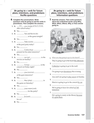 Grammar Builder 137 
Be going to + verb for future 
plans, intentions, and predictions 
Yes/No questions 
6 Complete the conversations. Write 
questions with be going to and the verbs in 
parentheses. Then complete the answers. 
1. A: Are you (study) going to study 
after school today? 
B: Yes, . 
2. A: Van and Kevin (be) 
at the game tonight? 
B: Yes, . 
3. A: Yoko (swim) 
at the pool party today? 
B: No, . 
4. A: Carlos (buy) a 
present for his sister tomorrow? 
B: Yes, . 
5. A: we ( go) to the 
movies on Sunday? 
B: No, . 
6. A: I (sing) in the 
concert on Friday night? 
B: No, . 
7. A: you (exercise) 
at the gym tomorrow? 
B: Yes, . 
8. A: they (play) in 
the game on Saturday? 
B: Yes, . 
9. A: your mom (cook) 
for the party? 
B: No, . 
10. A: Jo (wait) 
for us? 
B: No, . 
Be going to + verb for future 
plans, intentions, and predictions 
Information questions 
7 Read the answers. Then write questions 
about the underlined words using Who, 
What, When, Where, Why, or How and be 
going to. 
1. When are they going to go to the beach? 
They’re going to go to the beach this afternoon. 
2. 
Catherine is going to go to the mall. 
3. 
I’m going to go downtown this evening. 
4. 
Ana and I are going to play soccer on Sunday. 
5. 
Marcia is going to go to the concert by car. 
6. 
We’re going to leave for school at 7:45 
tomorrow. 
7. _____________________________________ 
He’s going to study in the library because 
it’s quiet there. 
 