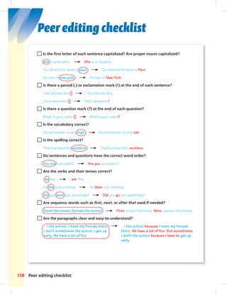 Peer editing checklist 
Is the fi rst letter of each sentence capitalized? Are proper nouns capitalized? 
she is a student. She is a student. 
Our director’s name is paul. Our director’s name is Paul. 
He lives in new york. He lives in New York. 
Is there a period (.) or exclamation mark (!) at the end of each sentence? 
I like Michele Wie I like Michele Wie. 
She’s awesome She’s awesome! 
Is there a question mark (?) at the end of each question? 
What is your name What’s your name? 
Is the vocabulary correct? 
Nicole Kidman is very high. Nicole Kidman is very tall. 
Is the spelling correct? 
That’s a beautiful necklece. That’s a beautiful necklace. 
Do sentences and questions have the correct word order? 
You are a student? Are you a student? 
Are the verbs and their tenses correct? 
I be fine. I am fine. 
He like rock climbing. He likes rock climbing. 
Did you went out yesterday? Did you go out yesterday? 
Are sequence words such as fi rst, next, or after that used if needed? 
Toast the bread. Spread the butter. First, toast the bread. Next, spread the butter. 
Are the paragraphs clear and easy-to-understand? 
I like school. I meet my friends there. 
I don’t sometimes like school. I get up 
early. We have a lot of fun. 
138 Peer editing checklist 
0ii_LB2-SB2A_I like school because I meet my friends 
there. We have a lot of fun. But sometimes, 
I don’t like school because I have to get up 
early. 
 
