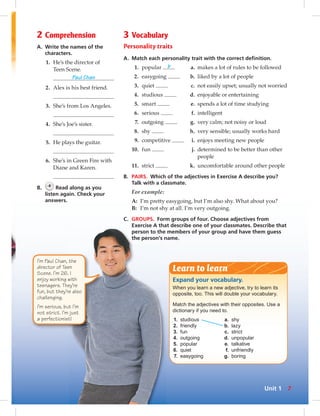2 Comprehension 
A. Write the names of the 
characters. 
1. He’s the director of 
Teen Scene. 
Paul Chan 
2. Alex is his best friend. 
3. She’s from Los Angeles. 
4. She’s Joe’s sister. 
5. He plays the guitar. 
6. She’s in Green Fire with 
Diane and Karen. 
B. 4 Read along as you 
listen again. Check your 
answers. 
3 Vocabulary 
Personality traits 
A. Match each personality trait with the correct defi nition. 
1. popular b a. makes a lot of rules to be followed 
2. easygoing b. liked by a lot of people 
3. quiet c. not easily upset; usually not worried 
4. studious d. enjoyable or entertaining 
5. smart e. spends a lot of time studying 
6. serious f. intelligent 
7. outgoing g. very calm; not noisy or loud 
8. shy h. very sensible; usually works hard 
9. competitive i. enjoys meeting new people 
10. fun j. determined to be better than other 
people 
11. strict k. uncomfortable around other people 
B. PAIRS. Which of the adjectives in Exercise A describe you? 
Talk with a classmate. 
For example: 
A: I’m pretty easygoing, but I’m also shy. What about you? 
B: I’m not shy at all. I’m very outgoing. 
C. GROUPS. Form groups of four. Choose adjectives from 
Exercise A that describe one of your classmates. Describe that 
person to the members of your group and have them guess 
the person’s name. 
Learn to learn 
Expand your vocabulary. 
When you learn a new adjective, try to learn its 
opposite, too. This will double your vocabulary. 
Match the adjectives with their opposites. Use a 
dictionary if you need to. 
1. studious a. shy 
2. friendly b. lazy 
3. fun c. strict 
4. outgoing d. unpopular 
5. popular e. talkative 
6. quiet f. unfriendly 
7. easygoing g. boring 
I’m Paul Chan, the 
director of Teen 
Scene. I’m 26. I 
enjoy working with 
teenagers. They’re 
fun, but they’re also 
challenging. 
I’m serious, but I’m 
not strict. I’m just 
a perfectionist! 
Unit 1 7 
 