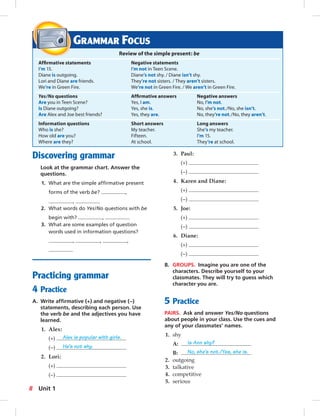 Discovering grammar 
Look at the grammar chart. Answer the 
questions. 
1. What are the simple affi rmative present 
forms of the verb be? , 
, 
2. What words do Yes/No questions with be 
begin with? , 
3. What are some examples of question 
words used in information questions? 
, , , 
Practicing grammar 
4 Practice 
A. Write affi rmative (+) and negative (–) 
statements, describing each person. Use 
the verb be and the adjectives you have 
learned. 
1. Alex: 
(+) Alex is popular with girls. 
(–) He’s not shy. 
2. Lori: 
(+) 
(–) 
3. Paul: 
(+) 
(–) 
4. Karen and Diane: 
(+) 
(–) 
5. Joe: 
(+) 
(–) 
6. Diane: 
(+) 
(–) 
B. GROUPS. Imagine you are one of the 
characters. Describe yourself to your 
classmates. They will try to guess which 
character you are. 
5 Practice 
PAIRS. Ask and answer Yes/No questions 
about people in your class. Use the cues and 
any of your classmates’ names. 
1. shy 
A: Is Ann shy? 
B: No, she’s not./Yes, she is. 
2. outgoing 
3. talkative 
4. competitive 
5. serious 
GRAMMAR FOCUS 
Review of the simple present: be 
Affi rmative statements Negative statements 
I’m 15. I’m not in Teen Scene. 
Diane is outgoing. Diane’s not shy. / Diane isn’t shy. 
Lori and Diane are friends. They’re not sisters. / They aren’t sisters. 
We’re in Green Fire. We’re not in Green Fire. / We aren’t in Green Fire. 
Yes/No questions Affi rmative answers Negative answers 
Are you in Teen Scene? Yes, I am. No, I’m not. 
Is Diane outgoing? Yes, she is. No, she’s not./No, she isn’t. 
Are Alex and Joe best friends? Yes, they are. No, they’re not./No, they aren’t. 
Information questions Short answers Long answers 
Who is she? My teacher. She’s my teacher. 
How old are you? Fifteen. I’m 15. 
Where are they? At school. They’re at school. 
8 Unit 1 
 