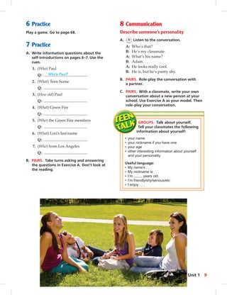 6 Practice 
Play a game. Go to page 68. 
7 Practice 
A. Write information questions about the 
self-introductions on pages 6–7. Use the 
cues. 
1. (Who) Paul 
Q: Who’s Paul? 
2. (What) Teen Scene 
Q: 
3. (How old) Paul 
Q: 
4. (What) Green Fire 
Q: 
5. (Who) the Green Fire members 
Q: 
6. (What) Lori’s last name 
Q: 
7. (Who) from Los Angeles 
Q: 
B. PAIRS. Take turns asking and answering 
the questions in Exercise A. Don’t look at 
the reading. 
8 Communication 
Describe someone’s personality 
A. 5 Listen to the conversation. 
A: Who’s that? 
B: He’s my classmate. 
A: What’s his name? 
B: Adam. 
A: He looks really cool. 
B: He is, but he’s pretty shy. 
B. PAIRS. Role-play the conversation with 
a partner. 
C. PAIRS. With a classmate, write your own 
conversation about a new person at your 
school. Use Exercise A as your model. Then 
role-play your conversation. 
GROUPS. Talk about yourself. 
Tell your classmates the following 
information about yourself: 
• your name 
• your nickname if you have one 
• your age 
• other interesting information about yourself 
and your personality 
Useful language: 
• My name’s . . . 
• My nickname is . . . 
• I’m years old. 
• I’m friendly/shy/serious/etc. 
• I enjoy . . . 
Unit 1 9 
 