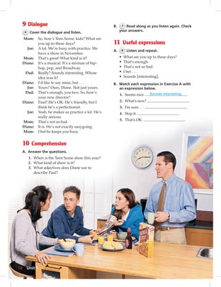 9 Dialogue 
6 Cover the dialogue and listen. 
Mom: So, how’s Teen Scene, kids? What are 
you up to these days? 
Joe: A lot. We’re busy with practice. We 
have a show in November. 
Mom: That’s great! What kind is it? 
Diane: It’s a musical. It’s a mixture of hip-hop, 
pop, and Broadway. 
Dad: Really? Sounds interesting. Whose 
idea was it? 
Diane: I’d like to say mine, but . . . 
Joe: Yours? Ours, Diane. Not just yours. 
Dad: That’s enough, you two. So, how’s 
your new director? 
Diane: Paul? He’s OK. He’s friendly, but I 
think he’s a perfectionist. 
Joe: Yeah, he makes us practice a lot. He’s 
really serious. 
Mom: That’s not so bad. 
Diane: It is. He’s not exactly easygoing. 
Mom: I bet he keeps you busy. 
10 Comprehension 
A. Answer the questions. 
1. When is the Teen Scene show this year? 
2. What kind of show is it? 
3. What adjectives does Diane use to 
describe Paul? 
B. 7 Read along as you listen again. Check 
your answers. 
11 Useful expressions 
A. 8 Listen and repeat. 
• What are you up to these days? 
• That’s enough. 
• That’s not so bad. 
• I bet . . . 
• Sounds [interesting]. 
B. Match each expression in Exercise A with 
an expression below. 
1. Seems nice. Sounds interesting. 
2. What’s new? 
3. I’m sure . . . 
4. Stop it. 
5. That’s OK. 
10 Unit 1 
 