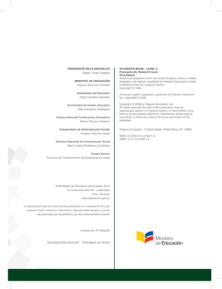 PRESIDENTE DE LA REPÚBLICA 
Rafael Correa Delgado 
MINISTRO DE EDUCACIÓN 
Augusto Espinosa Andrade 
Viceministro de Educación 
Pablo Cevallos Estarellas 
Viceministro de Gestión Educativa 
Darío Rodríguez Rodríguez 
Subsecretaria de Fundamentos Educativos 
Miriam Chacón Calderón 
Subsecretario de Administración Escolar 
Roberto Pazmiño Alvear 
Directora Nacional de Comunicación Social 
María Lorena Portalanza Zambrano 
Equipo técnico 
Proyecto de Fortalecimiento de Enseñanza de Inglés 
© Ministerio de Educación del Ecuador, 2013 
Av. Amazonas N34-451 y Atahualpa 
Quito, Ecuador 
www.educacion.gob.ec 
La reproducción parcial o total de esta publicación, en cualquier forma y por 
cualquier medio mecánico o electrónico, está permitida siempre y cuando 
sea autorizada por los editores y se cite correctamente la fuente. 
DISTRIBUCIÓN GRATUITA - PROHIBIDA SU VENTA 
STUDENT'S BOOK - LEVEL 3 
Postcards 2A, 
Student's book 
First Edition 
Authorized adaptation from the United Kingdom edition, entitled 
Snapshot, first edition, published by Pearson Education Limited 
publishing under its Longman imprint. 
Copyright © 1998. 
American English adaptation, published by Pearson Education, 
I nc. Copyright © 2008. 
Copyright © 2008 by Pearson Education, Inc. 
All rights reserved. No part of this publication may be 
reproduced, stored in a retrieval system, or transmitted in any 
form or by any means, electronic, mechanical, photocopying, 
recording, or otherwise, without the prior permission of the 
publisher. 
Pearson Education, 10 Bank Street, White Plains, NY 10606 
ISBN-13: 978-0-13-375671-5 
ISBN-10: 0-13-375671-8 
Impreso por El Telégrafo 
 