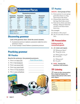 1 
5 
Discovering grammar 
Look at the grammar chart. Circle the correct answers. 
1. A possessive pronoun replaces a possessive adjective and a 
(pronoun / noun). 
2. A noun (always / never) follows a possessive pronoun. 
Practicing grammar 
16 Practice 
Rewrite the sentences. Use possessive pronouns. 
1. Those are their CDs. Those CDs are theirs. 
2. This is her backpack. 
3. That’s our soccer ball. 
4. That’s my comic book. 
5. Those are his sneakers. 
6. This is your cell phone. 
17 Practice 
GROUPS. Form groups of four. 
1. Every person in your group 
puts three items in a bag. 
Don’t look at the items. 
2. Choose three items from 
the bag. Don’t take yours! 
3. Find out to whom each item 
belongs. Whoever fi nds the 
owners of all three items 
fi rst wins. 
For example: 
A: Daniel, is this yours? 
B: No, it’s not mine. It’s his/ 
hers. 
18 Pronunciation 
Linking words in 
connected speech 
A. 9 Listen and repeat. 
A: Whose are these? 
B: Those are mine. 
A: Whose idea was it? 
B: It was his. 
A: Whose is it? 
B: It’s ours. 
B. PAIRS. Practice the 
questions and answers. 
19 Listening 
10 Listen to the conversation. 
Put a check (✔) below the 
name of the person who owns 
each object. 
Object Isabel Lukas 
Socks 
Shirts 
Sneakers 
Magazines 
Basketball 
GRAMMAR FOCUS 
Possessive pronouns 
Possessive Possessive Possessive Possessive 
adjectives pronouns adjectives pronouns 
my mine It’s my book. It’s mine. 
your yours It’s your book. It’s yours. 
her hers It’s her book. It’s hers. 
his his It’s his book. It’s his. 
our ours It’s our book. It’s ours. 
your yours Those are your books. Those are yours. 
their theirs Those are their books. Those are theirs. 
Question with Whose? Short answer Long answer 
Whose is that? Mine. It’s mine. 
Whose idea is it? Ours. It’s ours. 
12 Unit 1 
 