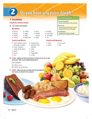 Learning goals 
Communication 
Give and follow instructions 
Grammar 
Count and noncount nouns 
Imperatives (Commands) 
Vocabulary 
Foods for various meals 
014-023_LB2-1 Vocabulary 
Foods for various meals 
A. 12 Listen and repeat. 
Breakfast 
• bacon 
• bread 
• butter 
• cereal 
• coffee 
• eggs 
• ham 
• jelly/jam 
• juice 
• maple 
syrup 
• milk 
• omelet 
• pancakes 
• sausages 
• tea 
Lunch and dinner 
• fruit: apples, pears, 
bananas, oranges 
• meat: chicken, 
steak, pork chop 
• pasta 
• pizza 
• rice 
• sandwiches 
• seafood: fish, 
shrimp 
• soda 
• soup 
• vegetables 
• water 
B. PAIRS. Which of the food items in Exercise A are in the 
pictures? Take turns identifying them. 
For example: 
A: This is rice. 
B: These are pancakes. 
C. PAIRS. What do you usually eat for breakfast? 
for lunch or dinner? for snacks? 
Snacks and desserts 
• cake • ice cream 
• chips • pie 
14 Unit 2 
014-023_LB2-SB2A_U02.indd 14 8/14/13 3:00 PM 
 