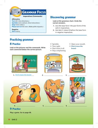 GRAMMAR FOCUS 
Imperatives (Commands) 
Affi rmative 
Turn left. (Give directions.) 
Sprinkle some walnuts. (Give instructions.) 
Stop! (Give orders.) 
Please turn on the oven. (Make polite requests.) 
Negative 
Don’t worry. 
Practicing grammar 
8 Practice 
Look at the pictures and the commands. Write 
each command below the correct picture. 
Discovering grammar 
Look at the grammar chart. Circle the 
correct answers. 
1. Use (the base form / the past form) of the 
verb in imperatives. 
2. Use (don’t / doesn’t) before the base form 
in negative imperatives. 
• Sprinkle. 
• Turn right. 
• Don’t turn it off. 
• Stop complaining. 
• Open your mouth. 
• Don’t erase the 
board. 
1. Don’t erase the board. 2. 3. 
4. 5. 6. 
9 Practice 
Play a game. Go to page 68. 
18 Unit 2 
 