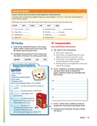 Learn words that are often used together (collocations). 
Learning some words that go together helps you avoid mistakes. “Turn on” + “the oven” are examples of 
words that go together. 
Write each noun next to the verb it goes with. Some nouns can be used more than once. 
bread cake butter salt oven eggs 
1. Turn on the oven . 5. Sprinkle some on the meat. 
2. Toast the . 6. Fry the in a pan. 
3. Spread the . 7. Melt the in a pan. 
4. Bake the . 8. Preheat the . 
10 Practice 
A. Look at the underlined nouns in the recipe 
below. Write C above each count noun and 
NC above each noncount noun. 
B. Complete the procedure for the recipe. Use 
the verbs in the box. You will use put twice. 
spread sprinkle put cut 
11 Communication 
Give and follow instructions 
A. 18 Listen to the instructions. 
1. First, draw a big circle. 
2. Next, draw a triangle below the circle. 
Make sure the tip touches the circle. 
3. Then draw two straight lines starting 
from the bottom of the triangle. 
4. Finally, draw two straight lines from each 
side of the triangle. 
B. PAIRS. Student A, read the instructions 
out loud. Don’t look at Student B’s 
paper. Student B, listen to and follow the 
instructions. 
Learn to learn 
1 slice of bread 
raisins 
2 tablespoons peanut butter 
brown sugar 
1/8 banana, sliced 
Some round chocolate candy , such as M&Ms 
1. Cut the slice of bread into the shape of 
a circle. 
2. the peanut butter on the bread. 
3. some sugar on the 
peanut butter. 
4. two banana slices on 
top to make the eyes and a raisin 
in the middle for the nose. 
5. the pieces of 
chocolate at the bottom of the 
sandwich to make the mouth. 
Eat and enjoy your happy face sandwich! ☺ 
C. PAIRS. Switch roles. Student A, listen to 
Student B’s instructions and follow them. 
D. Compare your drawings. Are your results 
the same? 
Unit 2 19 
 
