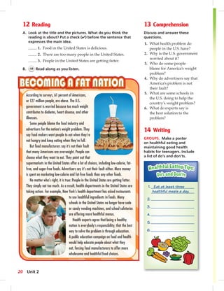 12 Reading 
A. Look at the title and the pictures. What do you think the 
reading is about? Put a check (✔) before the sentence that 
expresses the main idea. 
1. Food in the United States is delicious. 
2. There are too many people in the United States. 
3. People in the United States are getting fatter. 
B. 19 Read along as you listen. 
13 Comprehension 
Discuss and answer these 
questions. 
1. What health problem do 
people in the U.S. have? 
2. Why is the U.S. government 
worried about it? 
3. Who do some people 
blame for America’s weight 
problem? 
4. Why do advertisers say that 
America’s problem is not 
their fault? 
5. What are some schools in 
the U.S. doing to help the 
country’s weight problem? 
6. What do experts say is 
the best solution to the 
problem? 
14 Writing 
GROUPS. Make a poster 
on healthful eating and 
maintaining good health 
habits for teenagers. Include 
a list of do’s and don’ts. 
According to surveys, 61 percent of Americans, 
or 127 million people, are obese. The U.S. 
government is worried because too much weight 
contributes to diabetes, heart disease, and other 
illnesses. 
Some people blame the food industry and 
advertisers for the nation’s weight problem. They 
say food makers want people to eat when they’re 
not hungry and keep eating when they’re full. 
But food manufacturers say it’s not their fault 
that many Americans are overweight. People can 
choose what they want to eat. They point out that 
supermarkets in the United States offer a lot of choices, including low-calorie, fat-free, 
and sugar-free foods. Advertisers say it’s not their fault either. More money 
is spent on marketing low-calorie and fat-free foods than any other foods. 
No matter who’s right, it is true: People in the United States are getting fatter. 
They simply eat too much. As a result, health departments in the United States are 
taking action. For example, New York’s health department has asked restaurants 
to use healthful ingredients in foods. Many 
schools in the United States no longer have soda 
or candy vending machines, and school cafeterias 
are offering more healthful menus. 
Health experts agree that being a healthy 
nation is everybody’s responsibility, that the best 
way to solve the problem is through education. 
A public education campaign on food and health 
would help educate people about what they 
eat, forcing food manufacturers to offer more 
wholesome and healthful food choices. 
1. Eat at least three 
healthful meals a day. 
2. 
3. 
4. 
5. 
6. 
20 Unit 2 
 
