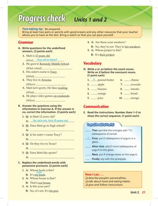 Units 1 and 2 
Test-taking tip: Be prepared. 
Bring at least two pens or pencils with good erasers and any other resources that your teacher 
allows you to have at the test. Bring a watch so that you can pace yourself. 
Grammar 
A. Write questions for the underlined 
answers. (3 points each) 
1. Matt is 13 years old. 
(How) How old is Matt? 
2. He goes to Kennedy Middle School. 
(What school) 
3. His sister’s name is Tracy. 
(What) 
4. They live in Arizona. 
(Where) 
5. Matt isn’t sporty. He likes reading. 
(What) 
6. He plays video games on weekends. 
(When) 
B. Answer the questions using the 
information in Exercise A. If the answer is 
no, correct the information. (3 points each) 
1. Q: Is Matt 12 years old? 
A: No, he’s not. He’s 13 years old. 
2. Q: Does Matt go to high school? 
A: 
3. Q: Is his sister’s name Tracy? 
A: 
4. Q: Do they live in Texas? 
A: 
5. Q: Does Matt like sports? 
A: 
C. Replace the underlined words with 
possessive pronouns. (2 points each) 
1. A: Whose book is this? 
mine 
B: It’s my book. 
2. A: Whose house is that? 
B: That’s our house. 
3. A: Is this your pen? 
B: No, it’s not. It’s his pen. 
4. A: Are these your sneakers? 
B: No, they’re not. They’re her sneakers. 
5. A: Whose project is this? 
B: It’s their project. 
Vocabulary 
D. Write a or an before the count nouns. 
Write an X before the noncount nouns. 
(1 point each) 
1. X peanut butter 6. cheese 
2. apple 7. avocado 
3. banana 8. tomato 
4. orange 9. bread 
5. juice 10. mango 
Communication 
E. Read the instructions. Number them 1–5 to 
show the correct sequence. (1 point each) 
Then sprinkle the oranges with 1½ 
tablespoons of cereal. 
1 First, put 2 tablespoons of yogurt in a 
glass. 
After that, add 2 more tablespoons of 
yogurt to the glass. 
Next, put 4 orange slices on the yogurt. 
Finally, top with the pineapple. 
Now I can . . . 
❏ describe people’s personalities. 
❏ talk about food and eating habits. 
❏ give and follow instructions. 
Unit 2 21 
 