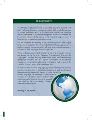 TO OUR STUDENTS 
The Ministry of Education aims at providing Ecuador’s students with 
both the foreign language knowledge and the skills needed to succeed 
in today’s globalized world as English is the international language 
that will allow them to access knowledge and information and that will 
become an instrument of personal and professional empowerment to 
build a more prosperous, equitable society. 
textbooks to students. This will contribute to the learning process in a 
positive manner, for every student will have an additional resource to 
aid them in their language acquisition process. 
These textbooks as well as the teaching-learning approach adopted 
are guided by the Common European Framework of Reference for 
Languages: Learning, Teaching, Assessment, which is an internationally 
recognized standard for the explicit description of educational 
objectives, content elaboration, and methods as well as a basis for 
Since the communicative language approach will shape the teaching 
and learning practices in Ecuadorian classrooms, both teachers and 
learners are enthusiastically invited to make use of the 
English language for meaningful communication 
and as a tool to open windows to the world, 
unlock doors to opportunities, and expand 
their minds to the understanding of new 
ideas and other cultures. 
Ministry of Education 
 