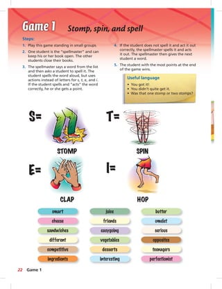 Steps: 
1. Play this game standing in small groups. 
2. One student is the “spellmaster” and can 
keep his or her book open. The other 
students close their books. 
3. The spellmaster says a word from the list 
and then asks a student to spell it. The 
student spells the word aloud, but uses 
actions instead of letters for s, t, e, and i. 
If the student spells and “acts” the word 
correctly, he or she gets a point. 
4. If the student does not spell it and act it out 
correctly, the spellmaster spells it and acts 
it out. The spellmaster then gives the next 
student a word. 
5. The student with the most points at the end 
of the game wins. 
Useful language 
• You got it! 
• You didn’t quite get it. 
• Was that one stomp or two stomps? 
S= T= 
STOMP SPIN 
E= I= 
CLAP HOP 
smart juice butter 
cheese friends omelet 
sandwiches easygoing serious 
different vegetables opposites 
competitive desserts teenagers 
ingredients interesting perfectionist 
22 
Stomp, spin, and spell 
Game 1 
 