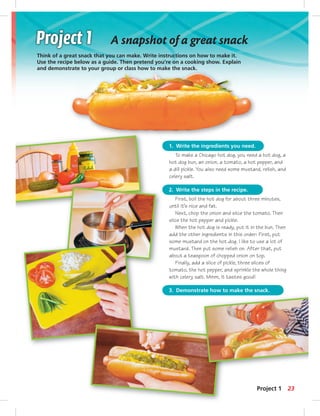 A snapshot of a great snack 
Think of a great snack that you can make. Write instructions on how to make it. 
Use the recipe below as a guide. Then pretend you’re on a cooking show. Explain 
and demonstrate to your group or class how to make the snack. 
1. Write the ingredients you need. 
To make a Chicago hot dog, you need a hot dog, a 
hot dog bun, an onion, a tomato, a hot pepper, and 
a dill pickle. You also need some mustard, relish, and 
celery salt. 
2. Write the steps in the recipe. 
First, boil the hot dog for about three minutes, 
until it’s nice and fat. 
Next, chop the onion and slice the tomato. Then 
slice the hot pepper and pickle. 
When the hot dog is ready, put it in the bun. Then 
add the other ingredients in this order: First, put 
some mustard on the hot dog. I like to use a lot of 
mustard. Then put some relish on. After that, put 
about a teaspoon of chopped onion on top. 
Finally, add a slice of pickle, three slices of 
tomato, the hot pepper, and sprinkle the whole thing 
with celery salt. Mmm, it tastes good! 
3. Demonstrate how to make the snack. 
Project 1 23 
 