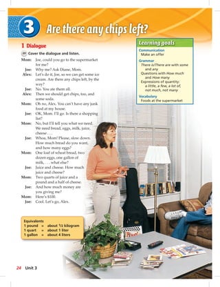 Learning goals 
Communication 
Make an offer 
Grammar 
There is/There are with some 
and any 
Questions with How much 
and How many 
Expressions of quantity: 
a little, a few, a lot of, 
not much, not many 
Vocabulary 
Foods at the supermarket 
1 Dialogue 
20 Cover the dialogue and listen. 
Mom: Joe, could you go to the supermarket 
for me? 
Joe: Why me? Ask Diane, Mom. 
Alex: Let’s do it, Joe, so we can get some ice 
cream. Are there any chips left, by the 
way? 
Joe: No. You ate them all. 
Alex: Then we should get chips, too, and 
some soda. 
Mom: Oh no, Alex. You can’t have any junk 
food at my house. 
Joe: OK, Mom. I’ll go. Is there a shopping 
list? 
Mom: No, but I’ll tell you what we need. 
We need bread, eggs, milk, juice, 
cheese . . . 
Joe: Whoa, Mom! Please, slow down. 
How much bread do you want, 
and how many eggs? 
Mom: One loaf of wheat bread, two 
dozen eggs, one gallon of 
milk, . . . what else? 
Joe: Juice and cheese. How much 
juice and cheese? 
Mom: Two quarts of juice and a 
pound and a half of cheese. 
Joe: And how much money are 
you giving me? 
Mom: Here’s $100. 
Joe: Cool. Let’s go, Alex. 
Equivalents 
1 pound = about 1/2 kilogram 
1 quart = about 1 liter 
1 gallon = about 4 liters 
24 Unit 3 
 