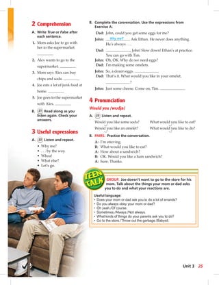 2 Comprehension 
A. Write True or False after 
each sentence. 
1. Mom asks Joe to go with 
her to the supermarket. 
2. Alex wants to go to the 
supermarket. 
3. Mom says Alex can buy 
chips and soda. 
4. Joe eats a lot of junk food at 
home. 
5. Joe goes to the supermarket 
with Alex. 
B. 21 Read along as you 
listen again. Check your 
answers. 
3 Useful expressions 
A. 22 Listen and repeat. 
• Why me? 
• . . . by the way. 
• Whoa! 
• What else? 
• Let’s go. 
B. Complete the conversation. Use the expressions from 
Exercise A. 
Dad: John, could you get some eggs for me? 
John: Why me? Ask Ethan. He never does anything. 
He’s always . . . 
Dad: , John! Slow down! Ethan’s at practice. 
You can go with Tim. 
John: Oh, OK. Why do we need eggs? 
Dad: I’m making some omelets. 
John: So, a dozen eggs. 
Dad: That’s it. What would you like in your omelet, 
? 
John: Just some cheese. Come on, Tim. . 
4 Pronunciation 
Would you /wudjə/ 
A. 23 Listen and repeat. 
Would you like some soda? What would you like to eat? 
Would you like an omelet? What would you like to do? 
B. PAIRS. Practice the conversation. 
A: I’m starving. 
B: What would you like to eat? 
A: How about a sandwich? 
B: OK. Would you like a ham sandwich? 
A: Sure. Thanks. 
GROUP. Joe doesn’t want to go to the store for his 
mom. Talk about the things your mom or dad asks 
you to do and what your reactions are. 
Useful language: 
• Does your mom or dad ask you to do a lot of errands? 
• Do you always obey your mom or dad? 
• Oh yeah. / Of course. 
• Sometimes. / Always. / Not always. 
• What kinds of things do your parents ask you to do? 
• Go to the store. / Throw out the garbage. / Babysit. 
Unit 3 25 
 