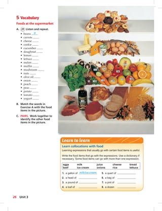 5 Vocabulary 
Foods at the supermarket 
A. 24 Listen and repeat. 
• beans 9 
• carrots 
• cheese 
• cookie 
• cucumber 
• doughnut 
• lemon 
• lettuce 
• melon 
• muffi n 
• mushroom 
• nuts 
• olive oil 
• onion 
• peach 
• peas 
• potato 
• tomato 
• yogurt 
B. Match the words in 
Exercise A with the food 
items in the picture. 
C. PAIRS. Work together to 
identify the other food 
items in the picture. 
7 
8 
9 
19 
Learn to learn 
1 
2 
4 
11 12 
10 
3 
5 
6 
13 14 
17 
15 
16 
18 
Learn collocations with food 
Learning expressions that usually go with certain food items is useful. 
Write the food items that go with the expressions. Use a dictionary if 
necessary. Some food items can go with more than one expression. 
eggs milk juice cheese bread 
beef ice cream onions rice lettuce 
1. a gallon of milk/ice cream 5. a quart of 
2. a head of 6. a bag of 
3. a pound of 7. a pint of 
4. a loaf of 8. a dozen 
26 Unit 3 
 