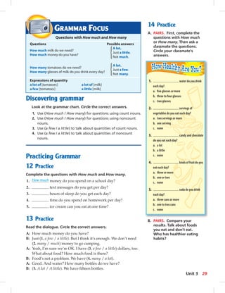 Discovering grammar 
Look at the grammar chart. Circle the correct answers. 
1. Use (How much / How many) for questions using count nouns. 
2. Use (How much / How many) for questions using noncount 
nouns. 
3. Use (a few / a little) to talk about quantities of count nouns. 
4. Use (a few / a little) to talk about quantities of noncount 
nouns. 
Practicing Grammar 
12 Practice 
Complete the questions with How much and How many. 
1. How much money do you spend on a school day? 
2. text messages do you get per day? 
3. hours of sleep do you get each day? 
4. time do you spend on homework per day? 
5. ice cream can you eat at one time? 
13 Practice 
Read the dialogue. Circle the correct answers. 
A: How much money do you have? 
B: Just (1. a few / a little). But I think it’s enough. We don’t need 
(2. many / much) money to go camping. 
A: Yeah, I’m sure we’re OK. I have (3. a few / a little) dollars, too. 
What about food? How much food is there? 
B: Food’s not a problem. We have (4. many / a lot). 
A: Good. And water? How many bottles do we have? 
B: (5. A lot / A little). We have fi fteen bottles. 
14 Practice 
A. PAIRS. First, complete the 
questions with How much 
or How many. Then ask a 
classmate the questions. 
Circle your classmate’s 
answers. 
GRAMMAR FOCUS 
Questions with How much and How many 
Questions Possible answers 
A lot. 
How much milk do we need? 
How much money do you have? 
Just a little. 
Not much. 
How many tomatoes do we need? 
A lot. 
How many glasses of milk do you drink every day? 
Just a few. 
Not many. 
Expressions of quantity 
a lot of [tomatoes] a lot of [milk] 
a few [tomatoes] a little [milk] 
1. water do you drink 
each day? 
a. fi ve glasses or more 
b. three to four glasses 
c. two glasses 
2. servings of 
vegetables do you eat each day? 
a. two servings or more 
b. one serving 
c. none 
3. candy and chocolate 
do you eat each day? 
a. a lot 
b. a little 
c. none 
4. kinds of fruit do you 
eat each day? 
a. three or more 
b. one or two 
c. none 
5. soda do you drink 
each day? 
a. three cans or more 
b. one to two cans 
c. none 
B. PAIRS. Compare your 
results. Talk about foods 
you eat and don’t eat. 
Who has healthier eating 
habits? 
Unit 3 29 
 