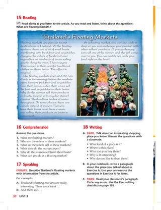 5 
15 Reading 
27 Read along as you listen to the article. As you read and listen, think about this question: 
What are fl oating markets? 
16 Comprehension 
Answer the questions. 
1. What are fl oating markets? 
2. Who are the sellers in these markets? 
3. What do the sellers sell in these markets? 
4. What time do the markets open? 
5. Why do the women sell from their boats? 
6. What can you do at a fl oating market? 
17 Speaking 
GROUPS. Describe Thailand’s fl oating markets 
with information from the article. 
For example: 
A: Thailand’s fl oating markets are really 
interesting. There are a lot of . . . 
B: And there are . . . 
18 Writing 
A. PAIRS. Talk about an interesting shopping 
place you know. Discuss the questions with 
a classmate. 
• What kind of a place is it? 
• Where is this place? 
• What can you buy there? 
• Why is it interesting? 
• Why do you like to shop there? 
B. In your notebook, write a paragraph 
about the place you talked about in 
Exercise A. Use your answers to the 
questions in Exercise A for ideas. 
C. PAIRS. Read your classmate’s paragraph. 
Circle any errors. Use the Peer editing 
checklist on page 138. 
Floating markets are popular tourist 
destinations in Thailand. At the fl oating 
markets, there are a lot of small boats 
overfl owing with fresh fruit and vegetables. 
Imagine the colors of fresh fruit and 
vegetables on hundreds of boats sailing 
quietly along the river. Then imagine 
Thai women in their colorful traditional 
clothes on these boats. The effect is 
magical. 
The fl oating markets open at 6:30 A.M. 
Early in the morning, before the markets 
open, farmers pick fruit and vegetables 
from their farms. Later, their wives sell 
the fruit and vegetables on their boats. 
Why do the women sell their products 
on boats, instead of in regular stores? 
Central Thailand has bodies of water 
throughout. In some places, there are 
canals instead of streets. Farmers 
have their farms near these canals, 
and selling their products on boats is 
convenient. 
At a fl oating market, you can use cash to 
shop or you can exchange your product with 
other sellers’ products. If you get hungry, 
just call one of the women and she will come 
over to you. You can watch her cook your 
food right on the boat! 
30 Unit 3 
 