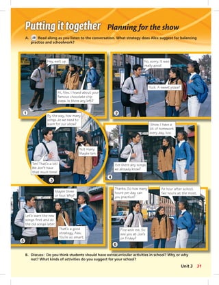 Planning for the show 
A. 28 Read along as you listen to the conversation. What strategy does Alex suggest for balancing 
practice and schoolwork? 
Hi, Alex. I heard about your 
famous chocolate chip 
pizza. Is there any left? 
B. Discuss: Do you think students should have extracurricular activities in school? Why or why 
not? What kinds of activities do you suggest for your school? 
No, sorry. It was 
really good! 
Yuck. A sweet pizza? 
Hey, wait up. 
By the way, how many 
songs do we need to 
learn for our show? 
Not many. 
Maybe ten. 
Ten! That’s a lot! 
We don’t have 
that much time! 
I know. I have a 
lot of homework 
every day, too. 
Are there any songs 
we already know? 
Thanks. So how many 
hours per day can 
you practice? 
An hour after school. 
Two hours at the most. 
Fine with me. So 
see you at Joe’s 
on Friday? 
Maybe three 
or four. Why? 
Let’s learn the new 
songs fi rst and do 
the old songs later. 
That’s a good 
strategy, Alex. 
You’re so smart. 
1 
3 
5 
2 
4 
6 
Unit 3 31 
 