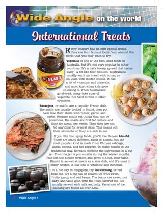 Every country has its own special treats. 
Here are four famous foods from around the 
world that you may want to try. 
Vegemite is one of the best-loved foods in 
Australia, but it’s not very popular in other 
countries. It’s a dark brown spread that tastes 
salty—a bit like beef bouillon. Australians 
usually eat it on bread with butter, on toast with melted cheese. It lot of vitamins and minerals, 
and most Australian kids grow 
eating it. When Australians 
abroad, many take a jar of 
Vegemite. It’s hard to fi nd in other 
countries. 
Escargots, or snails, are a popular French dish. 
The snails are usually cooked in liquid, then put 
back into their shells with butter, garlic, and 
herbs. Because snails eat things that can be 
poisonous, the snails are fi rst fed lettuce and 
fl our for about two weeks. Then they are fed anything for several days. This cleans their stomachs so they are safe to eat. 
If you like hot, spicy foods, you’ll like Korean kimchi. 
There are many different kinds of kimchi, but the 
most popular kind is made from Chinese cabbage, 
garlic, onions, and hot peppers. To make kimchi in the 
traditional way, Koreans combine the ingredients in a jar. Then the jar is put outside during the winter months. 
This lets the kimchi ferment and gives it a hot, sour taste. 
Kimchi is served at meals as a side dish, and it’s used m 
many recipes. It has lots of vitamins and minerals. 
O 
On a hot day in Singapore, try ice kachang, or red 
b 
bean ice. It’s a big ball of shaved ice with sweet, 
f 
fruity syrup and red beans. The beans are sweet, not 
s 
salty, and taste good with the fruit-fl avored ice. It’s 
u 
usually served with milk and jelly. Variations of ice 
kachang are found all over Asia. 
i. 
e 
big 
s. 
. 
in 
utter, or 
has 
, 
nd 
not 
ns out 
w 
V 
u 
o 
a 
a 
up 
go abro 
Vegemi 
countri 
32 Wide Angle 1 
 