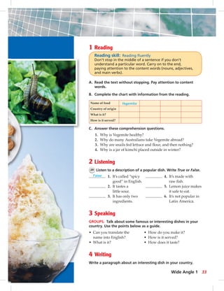 1 Reading 
Reading skill: Reading fl uently 
Don’t stop in the middle of a sentence if you don’t 
understand a particular word. Carry on to the end, 
paying attention to the content words (nouns, adjectives, 
and main verbs). 
A. Read the text without stopping. Pay attention to content 
words. 
B. Complete the chart with information from the reading. 
Name of food Vegemite 
Country of origin 
What is it? 
How is it served? 
C. Answer these comprehension questions. 
1. Why is Vegemite healthy? 
2. Why do many Australians take Vegemite abroad? 
3. Why are snails fed lettuce and fl our, and then nothing? 
4. Why is a jar of kimchi placed outside in winter? 
2 Listening 
29 Listen to a description of a popular dish. Write True or False. 
False 1. It’s called “spicy 4. It’s made with 
good” in English. raw fi sh. 
2. It tastes a 5. Lemon juice makes 
little sour. it safe to eat. 
3. It has only two 6. It’s not popular in 
ingredients. Latin America. 
3 Speaking 
GROUPS. Talk about some famous or interesting dishes in your 
country. Use the points below as a guide. 
• Can you translate the • How do you make it? 
name into English? • How is it served? 
• What is it? • How does it taste? 
4 Writing 
Write a paragraph about an interesting dish in your country. 
Wide Angle 1 33 
 