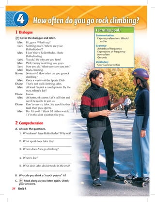 Learning goals 
Communication 
Express preferences: Would 
rather 
Grammar 
Adverbs of frequency 
Expressions of frequency 
How often 
Gerunds 
Vocabulary 
Sports and activities 
1 Dialogue 
30 Cover the dialogue and listen. 
Alex: Hi, guys. What’s up? 
Lori: Nothing much. Where are your 
Rollerblades®? 
Alex: I don’t have Rollerblades. I hate 
Rollerblading. 
Lori: You do? So why are you here? 
Alex: Well, I enjoy watching you guys. 
Lori: Sure you do. What sport are you into? 
Alex: Rock climbing. 
Karen: Seriously? How often do you go rock 
climbing? 
Alex: Once a week—at the Sports Club. 
Diane: That’s just wall climbing, Alex. 
Alex: At least I’m not a couch potato. By the 
way, where’s Joe? 
Diane: Guess. 
Alex: At home, of course. Let’s call him and 
see if he wants to join us. 
Diane: Don’t even try, Alex. Joe would rather 
read than play sports. 
Alex: Brr. It’s cold. I think I’d rather watch 
TV in this cold weather. See you. 
2 Comprehension 
A. Answer the questions. 
1. Who doesn’t have Rollerblades? Why not? 
2. What sport does Alex like? 
3. Where does Alex go climbing? 
4. Where’s Joe? 
5. What does Alex decide to do in the end? 
B. What do you think a “couch potato” is? 
C. 31 Read along as you listen again. Check 
your answers. 
34 Unit 4 
 