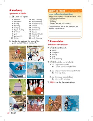 4 Vocabulary Learn to learn 
Sports and activities 
A. 33 Listen and repeat. 
Learn collocations in context. 
Sports and activities go with certain verbs. Learn 
the following collocations: 
• play tennis 
• go biking 
• do track and fi eld (but run track) 
Combine play, go, and do with the sports and 
activities in Exercise 4A. 
1. baseball 
2. basketball 
3. biking 
4. bowling 
5. camping 
6. fi gure skating 
7. football 
8. golf 
9. gymnastics 
10. hockey 
11. rock climbing 
12. Rollerblading 
13. skateboarding 
14. soccer 
15. swimming 
16. table tennis 
17. tennis 
18. track and fi eld 
19. volleyball 
20. wall climbing 
B. Number the pictures. Use some of the 
sports and activities in Exercise A. 
5 Pronunciation 
The sound /ɑ/ in soccer 
A. 34 Listen and repeat. 
• soccer 
• volleyball 
• hockey 
• golf 
• rock climbing 
B. 35 Listen to the conversations. 
1. A: Do you like soccer? 
B: I love it. Soccer is my favorite. 
2. A: Do you watch women’s volleyball? 
B: Not very often. 
3. A: Do you go rock climbing? 
B: No way. It’s too scary. 
C. PAIRS. Practice the conversations. 
3 
36 Unit 4 
 
