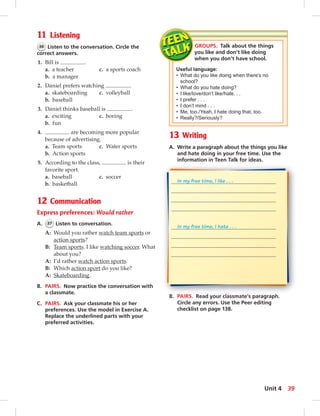 11 Listening 
36 Listen to the conversation. Circle the 
correct answers. 
1. Bill is . 
a. a teacher c. a sports coach 
b. a manager 
2. Daniel prefers watching . 
a. skateboarding c. volleyball 
b. baseball 
3. Daniel thinks baseball is . 
a. exciting c. boring 
b. fun 
4. are becoming more popular 
because of advertising. 
a. Team sports c. Water sports 
b. Action sports 
5. According to the class, is their 
favorite sport. 
a. baseball c. soccer 
b. basketball 
12 Communication 
Express preferences: Would rather 
A. 37 Listen to conversation. 
A: Would you rather watch team sports or 
action sports? 
B: Team sports. I like watching soccer. What 
about you? 
A: I’d rather watch action sports. 
B: Which action sport do you like? 
A: Skateboarding. 
B. PAIRS. Now practice the conversation with 
a classmate. 
C. PAIRS. Ask your classmate his or her 
preferences. Use the model in Exercise A. 
Replace the underlined parts with your 
preferred activities. 
GROUPS. Talk about the things 
you like and don’t like doing 
when you don’t have school. 
Useful language: 
• What do you like doing when there’s no 
school? 
• What do you hate doing? 
• I like/love/don’t like/hate. . . 
• I prefer . . . 
• I don’t mind . . . 
• Me, too./Yeah, I hat e doing that , too. 
• Really?/Seriously? 
13 Writing 
A. Write a paragraph about the things you like 
and hate doing in your free time. Use the 
information in Teen Talk for ideas. 
In my free time, I like . . . 
In my free time, I hate . . . 
B. PAIRS. Read your classmate’s paragraph. 
Circle any errors. Use the Peer editing 
checklist on page 138. 
Unit 4 39 
 