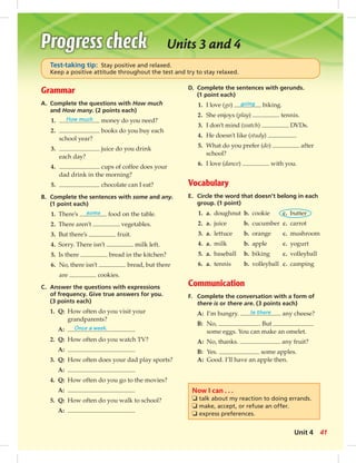 Test-taking tip: Stay positive and relaxed. 
Keep a positive attitude throughout the test and try to stay relaxed. 
Grammar 
A. Complete the questions with How much 
and How many. (2 points each) 
1. How much money do you need? 
2. books do you buy each 
school year? 
3. juice do you drink 
each day? 
4. cups of coffee does your 
dad drink in the morning? 
5. chocolate can I eat? 
B. Complete the sentences with some and any. 
(1 point each) 
1. There’s some food on the table. 
2. There aren’t vegetables. 
3. But there’s fruit. 
4. Sorry. There isn’t milk left. 
5. Is there bread in the kitchen? 
6. No, there isn’t bread, but there 
are cookies. 
C. Answer the questions with expressions 
of frequency. Give true answers for you. 
(3 points each) 
1. Q: How often do you visit your 
grandparents? 
A: Once a week. 
2. Q: How often do you watch TV? 
A: 
3. Q: How often does your dad play sports? 
A: 
4. Q: How often do you go to the movies? 
A: 
5. Q: How often do you walk to school? 
A: 
Units 3 and 4 
D. Complete the sentences with gerunds. 
(1 point each) 
1. I love (go) going biking. 
2. She enjoys (play) tennis. 
3. I don’t mind (watch) DVDs. 
4. He doesn’t like (study) . 
5. What do you prefer (do) after 
school? 
6. I love (dance) with you. 
Vocabulary 
E. Circle the word that doesn’t belong in each 
group. (1 point) 
1. a. doughnut b. cookie c. butter 
2. a. juice b. cucumber c. carrot 
3. a. lettuce b. orange c. mushroom 
4. a. milk b. apple c. yogurt 
5. a. baseball b. biking c. volleyball 
6. a. tennis b. volleyball c. camping 
Communication 
F. Complete the conversation with a form of 
there is or there are. (3 points each) 
A: I’m hungry. Is there any cheese? 
B: No, . But 
some eggs. You can make an omelet. 
A: No, thanks. any fruit? 
B: Yes. some apples. 
A: Good. I’ll have an apple then. 
Now I can . . . 
❏ talk about my reaction to doing errands. 
❏ make, accept, or refuse an offer. 
❏ express preferences. 
Unit 4 41 
 