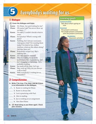Learning goals 
Communication 
Talk about what’s going on 
now 
Grammar 
The present continuous 
The simple present contrasted 
with the present continuous 
Vocabulary 
Classroom activities 
1 Dialogue 
39 Cover the dialogue and listen. 
Karen: Hi, Diane. Are you waiting for me? 
Diane: Of course I am. You never show up 
on time! 
Karen: I’m sorry. I couldn’t decide what to 
wear. 
Diane: For practice? What’s wrong with 
jeans? 
Karen: Nothing, but I always wear jeans. 
And guess what? I’m wearing them 
today! I’m tired of my clothes. 
Anyhow, what are the others doing? 
Are they here yet? 
Diane: Everybody except Lori. She’s 
running late. 
Karen: Are Alex and Joe around? 
Diane: They’re waiting for us in the 
auditorium. Alex is practicing, and 
Joe’s hanging out backstage. He’s 
probably reading. 
Karen: Joe reads all the time. Let’s go. 
Diane: Hey, wait up! Why do you always 
walk so fast? 
Karen: Well, everybody’s waiting for us, 
remember? 
2 Comprehension 
A. Write T for true, F for false, and NI if there 
is no information in the dialogue. 
F 1. Karen is waiting for Diane. 
2. Karen is always late. 
3. Lori is practicing with Paul. 
4. Alex is reading. 
5. Joe is working on an assignment. 
6. Alex likes Diane. 
B. 40 Read along as you listen again. Check 
your answers. 
42 Unit 5 
 