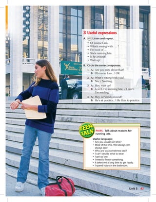 3 Useful expressions 
A. 41 Listen and repeat. 
• Of course I am. 
• What’s wrong with . . . ? 
• I’m tired of . . . 
• She’s running late. 
• Is he around? 
• Wait up! 
B. Circle the correct responses. 
1. A: Are you sure about that? 
B: Of course I am. / OK. 
2. A: What’s wrong with you? 
B: No. / Nothing. 
3. A: Hey, wait up! 
B: I can’t. I’m running late. / I can’t. 
I’m reading. 
4. A: Hey, is Patrick around? 
B: He’s at practice. / He likes to practice. 
PAIRS. Talk about reasons for 
running late. 
Useful language: 
• Are you usually on time? 
• Most of the time. / Not always. / I’m 
always late! 
• Why are you sometimes late? 
• I can’t decide what to wear. 
• I get up late. 
• I need to fi nish something. 
• It takes me a long time to get ready. 
• I spend hours in the bathroom. 
Unit 5 43 
 