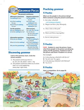 Andy 
Mark 
Elena 
Kevin 
Alice 
Ken 
Megan 
Jim 
Michael 
Discovering grammar 
Look at the grammar chart. Circle the 
correct answers. 
1. The present continuous form is 
(is, am, are / do, does) + verb + -ing. 
2. The present continuous refers to an action 
that is or is not happening 
(every day / right now). 
Practicing grammar 
4 Practice 
What are the people in the picture doing? 
Write sentences using the present continuous. 
1. Jim / play volleyball 
Jim is playing volleyball. 
2. Megan and Ken / play Monopoly 
3. Alice / relax at the park 
4. Mark and Elena / jog together 
5. Kevin / take pictures 
5 Practice 
PAIRS. Student A, cover the picture. Guess 
what three people in the picture are doing by 
asking Yes/No questions. Student B, look at 
the picture and check if Student A is correct. 
For example: 
A: Is Jim playing volleyball with Kevin? 
B: No, he’s not. Try again. 
A: Is he playing volleyball with Michael? 
B: Yes, he is! 
6 Practice 
Have a competition. Go to page 69. 
GRAMMAR FOCUS 
The present continuous 
Affi rmative statements Negative statements 
I’m waiting for you. I’m not waiting 
for him. 
He’s/She’s waiting He’s/She’s not 
for you. waiting for him. 
We’re/They’re waiting We’re/They’re not 
for you. waiting for him. 
Yes/No questions Short answers 
Are you waiting for me? Yes, I am. / No, I’m not. 
Is he/she waiting for me? Yes, he / she is. / 
No, he’s/she’s not. / 
No, he/she isn’t. 
Information questions Long answers 
What are you doing? I’m/We’re waiting for 
our friends. 
Where is he/she waiting? He’s/She’s waiting in 
front of the theater. 
Why are they practicing? They’re practicing 
because they have 
a show next month. 
44 Unit 5 
 