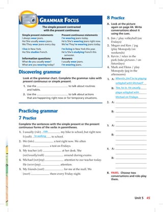 GRAMMAR FOCUS 
The simple present contrasted 
with the present continuous 
Simple present statements Present continuous statements 
I always wear jeans. I’m wearing jeans today. 
He / She usually wears jeans. He’s / She’s wearing jeans right now. 
We / They wear jeans every day. We’re / They’re wearing jeans today. 
I live in New York. I’m living in New York this year. 
He / She studies French. He ‘s/ She’s studying French this 
Information questions Answers 
What do you usually wear? I usually wear jeans. 
What are you wearing today? I’m wearing jeans. 
Discovering grammar 
semester. 
Look at the grammar chart. Complete the grammar rules with 
present continuous or simple present. 
1. Use the to talk about routines 
and habits. 
2. Use the to talk about actions 
that are happening right now or for temporary situations. 
Practicing grammar 
7 Practice 
Complete the sentences with the simple present or the present 
continuous forms of the verbs in parentheses. 
1. I usually (ride) ride my bike to school, but right now 
I (walk) ’m walking to school. 
2. We (take) a test right now. We often 
(have) a test on Fridays. 
3. My teacher (sit) at her desk. She 
(not/usually/walk) around during exams. 
4. Michael (not/pay) attention to our teacher today. 
He (never/pay) attention. 
5. My friends (wait) for me at the mall. We 
(meet) there every Friday night. 
8 Practice 
A. Look at the picture 
again on page 44. Write 
conversations about it 
using the cues. 
1. Jim / play volleyball (on 
Fridays) 
2. Megan and Ken / jog 
(play Monopoly/on 
weekends) 
3. Kevin / relax in the 
park (take pictures / on 
Saturdays) 
4. Mark and Elena / play 
Monopoly (jog in the 
afternoons) 
1. A: Where’s Jim? Is he playing 
volleyball with Michael? 
B: Yes, he is. He usually 
plays volleyball with 
Michael on Fridays. 
2. A: 
B: 
3. A: 
B: 
4. A: 
B: 
B. PAIRS. Choose two 
conversations and role-play 
them. 
Unit 5 45 
 
