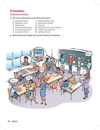 9 Vocabulary 
Classroom activities 
A. 42 Look at the picture as you listen and repeat. 
1. paying attention 7. daydreaming in class 
2. sleeping in class 8. getting into trouble 
3. taking notes 9. arguing 
4. discussing something 10. doing research on the Internet 
5. writing on the board 11. explaining something 
6. erasing the board 12. spelling a word 
B. Write the correct number next to each activity in the picture. 
10 
46 Unit 5 
 