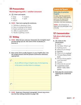 10 Pronunciation 
Words beginning with s + another consonant 
A. 43 Listen and repeat. 
• sleep • student 
• Stacy • spell 
• school 
B. PAIRS. Take turns saying the sentences. 
1. Nicholas is sleeping in class. 
2. Stacy is writing on the board. 
3. Kayla and Zach are in school. 
4. Abby is a good student. 
5. Nicole is spelling a word. 
11 Writing 
A. PAIRS. What do you and your classmates do in English class? 
List the things you do. Use some of the vocabulary in 
Exercise 9. 
, , 
, , 
, 
B. Now write what usually happens in your English class. Use 
the simple present and the present continuous whenever 
appropriate. 
Learn to learn 
Role-play to practice 
English. 
In class, take the opportunity 
to do role-plays. Role-playing 
gives you the opportunity 
to practice pronunciation, 
intonation, and new vocabulary. 
PAIRS. Go to Exercise 12. 
Make sure you participate in the 
role-play. 
12 Communication 
Talk about what’s going 
on now 
A. 44 Listen to the 
conversation. 
A: Hello? 
B: Hi, Nikki. What’s up? 
A: Nothing much. 
B: What are you doing? 
A: Reading. 
B: What are you reading? 
A: The new Harry Potter 
book. 
A: Do you always read in 
your free time? 
B: Usually. 
A: What else do you do? 
B: I sometimes watch 
DVDs or play video 
games. 
B. Role-play the conversation, 
replacing the underlined 
parts. 
We do different things in English class. At the beginning 
of the lesson, we often listen to a dialogue. 
C. PAIRS. Read your classmate’s paragraph. Correct any errors. 
Use the Peer editing checklist on page 138. 
Unit 5 47 
 