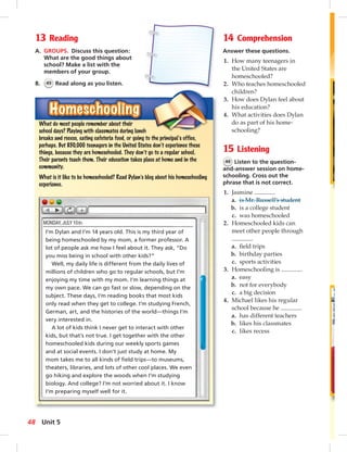 1 
5 
13 Reading 
A. GROUPS. Discuss this question: 
What are the good things about 
school? Make a list with the 
members of your group. 
B. 45 Read along as you listen. 
14 Comprehension 
Answer these questions. 
1. How many teenagers in 
the United States are 
homeschooled? 
2. Who teaches homeschooled 
children? 
3. How does Dylan feel about 
his education? 
4. What activities does Dylan 
do as part of his home-schooling? 
15 Listening 
46 Listen to the question-and- 
answer session on home-schooling. 
Cross out the 
phrase that is not correct. 
1. Jasmine . 
a. is Mr. Russell’s student 
b. is a college student 
c. was homeschooled 
2. Homeschooled kids can 
meet other people through 
. 
a. fi eld trips 
b. birthday parties 
c. sports activities 
3. Homeschooling is . 
a. easy 
b. not for everybody 
c. a big decision 
4. Michael likes his regular 
school because he . 
a. has different teachers 
b. likes his classmates 
c. likes recess 
HHHooommmeeesssccchhhoooooollliiinnnggg 
What do most people remember about their 
school days? Playing with classmates during lunch 
breaks and recess, eating cafeteria food, or going to the principal’s office, 
perhaps. But 850,000 teenagers in the United States don’t experience these 
things, because they are homeschooled. They don’t go to a regular school. 
Their parents teach them. Their education takes place at home and in the 
community. 
What is it like to be homeschooled? Read Dylan’s blog about his homeschooling 
experience. 
I’m Dylan and I’m 14 years old. This is my third year of 
being homeschooled by my mom, a former professor. A 
lot of people ask me how I feel about it. They ask, “Do 
you miss being in school with other kids?” 
Well, my daily life is different from the daily lives of 
millions of children who go to regular schools, but I’m 
enjoying my time with my mom. I’m learning things at 
my own pace. We can go fast or slow, depending on the 
subject. These days, I’m reading books that most kids 
only read when they get to college. I’m studying French, 
German, art, and the histories of the world—things I’m 
very interested in. 
A lot of kids think I never get to interact with other 
kids, but that’s not true. I get together with the other 
homeschooled kids during our weekly sports games 
and at social events. I don’t just study at home. My 
mom takes me to all kinds of fi eld trips—to museums, 
theaters, libraries, and lots of other cool places. We even 
go hiking and explore the woods when I’m studying 
biology. And college? I’m not worried about it. I know 
I’m preparing myself well for it. 
48 Unit 5 
 