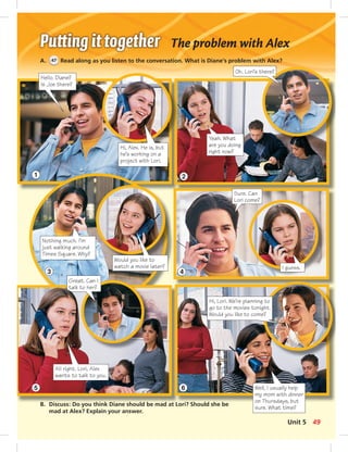 The problem with Alex 
A. 47 Read along as you listen to the conversation. What is Diane’s problem with Alex? 
Hello. Diane? 
Is Joe there? 
Hi, Alex. He is, but 
he’s working on a 
project with Lori. 
B. Discuss: Do you think Diane should be mad at Lori? Should she be 
mad at Alex? Explain your answer. 
Oh. Lori’s there? 
Yeah. What 
are you doing 
right now? 
Would you like to 
watch a movie later? 
Sure. Can 
Lori come? 
I guess. 
Nothing much. I’m 
just walking around 
Times Square. Why? 
Hi, Lori. We’re planning to 
go to the movies tonight. 
Would you like to come? 
Well, I usually help 
my mom with dinner 
on Thursdays, but 
sure. What time? 
Great. Can I 
talk to her? 
All right. Lori, Alex 
wants to talk to you. 
1 
3 
5 
2 
4 
6 
Unit 5 49 
 
