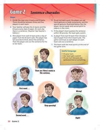 Sentence charades 
Steps: 
1. Divide the class into A teams and B teams. 
There should be between three and fi ve 
players in each team. 
2. Your teacher will give the A teams and the 
B teams some slips of paper. On each slip 
there is a sentence. (Teacher: See Teacher’s 
Edition.) 
3. One player from each A team picks a slip of 
paper from the B team’s pile. The player has 
ten seconds to think about the sentence. 
Then the player acts out the sentence for his 
or her team. 
4. To act out each word, the player can use 
hand gestures or body movements, and the 
special gestures illustrated below. But the 
player cannot speak and cannot point to 
objects in the room. 
5. If the player’s team guesses the sentence 
within 30 seconds, the team gets a point. 
6. A player from each B team then chooses a 
slip of paper from the A team’s pile. The 
game continues as each player on each 
team acts out a sentence. 
7. The team with the most points at the end of 
the game wins. 
Useful language 
• It’s your turn. 
• Our team gets a point! 
• It’s our turn because you 
spoke / pointed at something. 
There are (three) words in 
this sentence. 
First word . . . 
Second word . . . 
Keep guessing! 
Wrong! 
Right! 
50 Game 2 
 