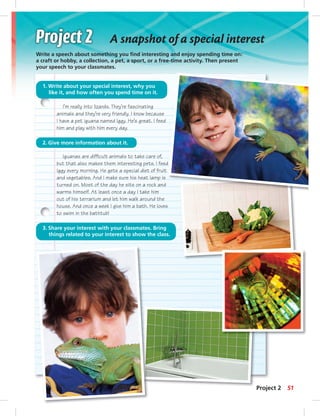 A snapshot of a special interest 
Write a speech about something you fi nd interesting and enjoy spending time on: 
a craft or hobby, a collection, a pet, a sport, or a free-time activity. Then present 
your speech to your classmates. 
1. Write about your special interest, why you 
like it, and how often you spend time on it. 
I’m really into lizards. They’re fascinating 
animals and they’re very friendly. I know because 
I have a pet iguana named Iggy. He’s great. I feed 
him and play with him every day. 
2. Give more information about it. 
Iguanas are diffi cult animals to take care of, 
but that also makes them interesting pets. I feed 
Iggy every morning. He gets a special diet of fruit 
and vegetables. And I make sure his heat lamp is 
turned on. Most of the day he sits on a rock and 
warms himself. At least once a day I take him 
out of his terrarium and let him walk around the 
house. And once a week I give him a bath. He loves 
to swim in the bathtub! 
3. Share your interest with your classmates. Bring 
things related to your interest to show the class. 
Project 2 51 
 