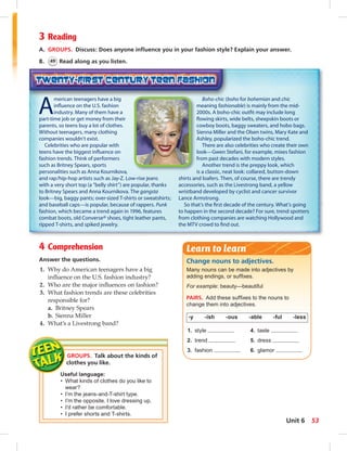 3 Reading 
A. GROUPS. Discuss: Does anyone infl uence you in your fashion style? Explain your answer. 
B. 49 Read along as you listen. 
American teenagers have a big 
infl uence on the U.S. fashion 
industry. Many of them have a 
part-time job or get money from their 
parents, so teens buy a lot of clothes. 
Without teenagers, many clothing 
companies wouldn’t exist. 
Celebrities who are popular with 
teens have the biggest infl uence on 
fashion trends. Think of performers 
such as Britney Spears, sports 
personalities such as Anna Kournikova, 
and rap/hip-hop artists such as Jay-Z. Low-rise jeans 
with a very short top (a “belly shirt”) are popular, thanks 
to Britney Spears and Anna Kournikova. The gangsta 
look—big, baggy pants; over-sized T-shirts or sweatshirts; 
and baseball caps—is popular, because of rappers. Punk 
fashion, which became a trend again in 1996, features 
combat boots, old Converse® shoes, tight leather pants, 
ripped T-shirts, and spiked jewelry. 
4 Comprehension 
Answer the questions. 
1. Why do American teenagers have a big 
infl uence on the U.S. fashion industry? 
2. Who are the major infl uences on fashion? 
3. What fashion trends are these celebrities 
responsible for? 
a. Britney Spears 
b. Sienna Miller 
4. What’s a Livestrong band? 
GROUPS. Talk about the kinds of 
clothes you like. 
Useful language: 
• What kinds of clothes do you like to 
wear? 
• I’m the jeans-and-T-shirt type. 
• I’m the opposite. I love dressing up. 
• I’d rather be comfortable. 
• I prefer shorts and T-shirts. 
Boho-chic (boho for bohemian and chic 
meaning fashionable) is mainly from the mid- 
2000s. A boho-chic outfi t may include long 
fl owing skirts, wide belts, sheepskin boots or 
cowboy boots, baggy sweaters, and hobo bags. 
Sienna Miller and the Olsen twins, Mary Kate and 
Ashley, popularized the boho-chic trend. 
There are also celebrities who create their own 
look—Gwen Stefani, for example, mixes fashion 
from past decades with modern styles. 
Another trend is the preppy look, which 
is a classic, neat look: collared, button-down 
shirts and loafers. Then, of course, there are trendy 
accessories, such as the Livestrong band, a yellow 
wristband developed by cyclist and cancer survivor 
Lance Armstrong. 
So that’s the fi rst decade of the century. What’s going 
to happen in the second decade? For sure, trend spotters 
from clothing companies are watching Hollywood and 
the MTV crowd to fi nd out. 
Learn to learn 
Change nouns to adjectives. 
Many nouns can be made into adjectives by 
adding endings, or suffi xes. 
For example: beauty—beautiful 
PAIRS. Add these suffi xes to the nouns to 
change them into adjectives. 
-y -ish -ous -able -ful -less 
1. style 4. taste 
2. trend 5. dress 
3. fashion 6. glamor 
Unit 6 53 
 