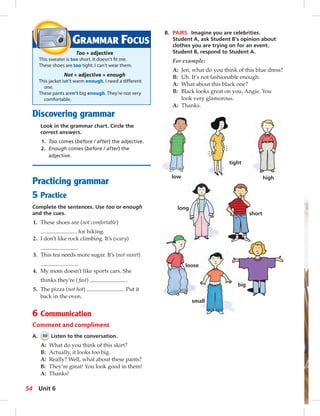 GRAMMAR FOCUS 
Too + adjective 
This sweater is too short. It doesn’t fi t me. 
These shoes are too tight. I can’t wear them. 
Not + adjective + enough 
This jacket isn’t warm enough. I need a different 
one. 
These pants aren’t big enough. They’re not very 
comfortable. 
Discovering grammar 
Look in the grammar chart. Circle the 
correct answers. 
1. Too comes (before / after) the adjective. 
2. Enough comes (before / after) the 
adjective. 
Practicing grammar 
5 Practice 
Complete the sentences. Use too or enough 
and the cues. 
1. These shoes are (not comfortable) 
for hiking. 
2. I don’t like rock climbing. It’s (scary) 
. 
3. This tea needs more sugar. It’s (not sweet) 
. 
4. My mom doesn’t like sports cars. She 
thinks they’re ( fast) . 
5. The pizza (not hot) . Put it 
back in the oven. 
6 Communication 
Comment and compliment 
A. 50 Listen to the conversation. 
A: What do you think of this skirt? 
B: Actually, it looks too big. 
A: Really? Well, what about these pants? 
B: They’re great! You look good in them! 
A: Thanks! 
B. PAIRS. Imagine you are celebrities. 
Student A, ask Student B’s opinion about 
clothes you are trying on for an event. 
Student B, respond to Student A. 
For example: 
A: Jen, what do you think of this blue dress? 
B: Uh. It’s not fashionable enough. 
A: What about this black one? 
B: Black looks great on you, Angie. You 
low 
tight 
high 
loose 
big 
long 
short 
look very glamorous. 
A: Thanks. 
small 
54 Unit 6 
 