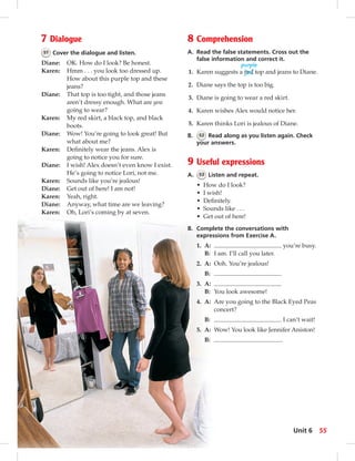 7 Dialogue 
51 Cover the dialogue and listen. 
Diane: OK. How do I look? Be honest. 
Karen: Hmm . . . you look too dressed up. 
How about this purple top and these 
jeans? 
Diane: That top is too tight, and those jeans 
aren’t dressy enough. What are you 
going to wear? 
Karen: My red skirt, a black top, and black 
boots. 
Diane: Wow! You’re going to look great! But 
what about me? 
Karen: Defi nitely wear the jeans. Alex is 
going to notice you for sure. 
Diane: I wish! Alex doesn’t even know I exist. 
He’s going to notice Lori, not me. 
Karen: Sounds like you’re jealous! 
Diane: Get out of here! I am not! 
Karen: Yeah, right. 
Diane: Anyway, what time are we leaving? 
Karen: Oh, Lori’s coming by at seven. 
8 Comprehension 
A. Read the false statements. Cross out the 
false information and correct it. 
purple 
1. Karen suggests a red top and jeans to Diane. 
2. Diane says the top is too big. 
3. Diane is going to wear a red skirt. 
4. Karen wishes Alex would notice her. 
5. Karen thinks Lori is jealous of Diane. 
B. 52 Read along as you listen again. Check 
your answers. 
9 Useful expressions 
A. 53 Listen and repeat. 
• How do I look? 
• I wish! 
• Defi nitely. 
• Sounds like . . . 
• Get out of here! 
B. Complete the conversations with 
expressions from Exercise A. 
1. A: you’re busy. 
B: I am. I’ll call you later. 
2. A: Ooh. You’re jealous! 
B: 
3. A: 
B: You look awesome! 
4. A: Are you going to the Black Eyed Peas 
concert? 
B: I can’t wait! 
5. A: Wow! You look like Jennifer Aniston! 
B: . 
Unit 6 55 
 