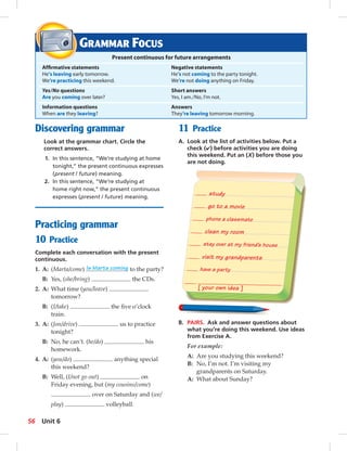 Present continuous for future arrangements 
Affi rmative statements Negative statements 
He’s leaving early tomorrow. He’s not coming to the party tonight. 
We’re practicing this weekend. We’re not doing anything on Friday. 
Yes/No questions Short answers 
Are you coming over later? Yes, I am. / No, I’m not. 
Information questions Answers 
When are they leaving? They’re leaving tomorrow morning. 
study 
go to a movie 
phone a classmate 
clean my room 
stay over at my friend’s house 
visit my grandparents 
have a party 
[ your own idea ] 
GRAMMAR FOCUS 
Discovering grammar 
Look at the grammar chart. Circle the 
correct answers. 
1. In this sentence, “We’re studying at home 
tonight,” the present continuous expresses 
(present / future) meaning. 
2. In this sentence, “We’re studying at 
home right now,” the present continuous 
expresses (present / future) meaning. 
Practicing grammar 
10 Practice 
Complete each conversation with the present 
continuous. 
1. A: (Marta/come) Is Marta coming to the party? 
B: Yes, (she/bring) the CDs. 
2. A: What time (you/leave) 
tomorrow? 
B: (I/take) the fi ve o’clock 
train. 
3. A: (Jon/drive) us to practice 
tonight? 
B: No, he can’t. (he/do) his 
homework. 
4. A: (you/do) anything special 
this weekend? 
B: Well, (I/not go out) on 
Friday evening, but (my cousins/come) 
over on Saturday and (we/ 
play) volleyball. 
11 Practice 
A. Look at the list of activities below. Put a 
check (✔) before activities you are doing 
this weekend. Put an (X) before those you 
are not doing. 
B. PAIRS. Ask and answer questions about 
what you’re doing this weekend. Use ideas 
from Exercise A. 
For example: 
A: Are you studying this weekend? 
B: No, I’m not. I’m visiting my 
grandparents on Saturday. 
A: What about Sunday? 
56 Unit 6 
 