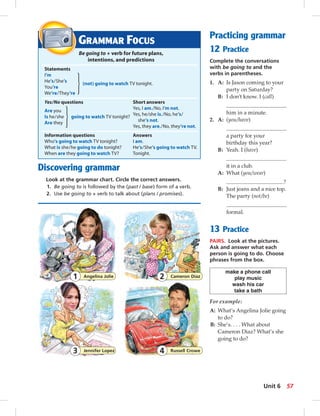 GRAMMAR FOCUS 
Be going to + verb for future plans, 
intentions, and predictions 
Statements 
I’m 
He’s / She’s (not) going to watch TV tonight. 
You’re 
We’re / They’re 
Yes/No questions Short answers 
Are you Yes, I am. / No, I’m not. 
Is he / she going to watch TV tonight? Yes, he/she is./No, he’s / 
Are they she’s not. 
Yes, they are. / No, they’re not. 
Information questions Answers 
Who’s going to watch TV tonight? I am. 
What is she / he going to do tonight? He’s / She’s going to watch TV. 
When are they going to watch TV? Tonight. 
Discovering grammar 
Look at the grammar chart. Circle the correct answers. 
1. Be going to is followed by the (past / base) form of a verb. 
2. Use be going to + verb to talk about (plans / promises). 
Practicing grammar 
12 Practice 
Complete the conversations 
with be going to and the 
verbs in parentheses. 
1. A: Is Jason coming to your 
party on Saturday? 
B: I don’t know. I (call) 
him in a minute. 
2. A: (you/have) 
a party for your 
birthday this year? 
B: Yeah. I (have) 
it in a club. 
A: What (you/wear) 
? 
B: Just jeans and a nice top. 
The party (not/be) 
formal. 
13 Practice 
PAIRS. Look at the pictures. 
Ask and answer what each 
person is going to do. Choose 
phrases from the box. 
make a phone call 
play music 
wash his car 
take a bath 
For example: 
A: What’s Angelina Jolie going 
to do? 
B: She’s. . . . What about 
Cameron Diaz? What’s she 
going to do? 
1 Angelina Jolie 2 Cameron Diaz 
3 Jennifer Lopez 4 Russell Crowe 
Unit 6 57 
 