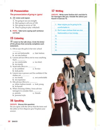 1. Wear styles you’re going to be 
comfortable in. 
2. Don’t wear clothes that are too 
fashionable or too trendy. 
3. 
4. 
5. 
6. 
7. 
8. 
14 Pronunciation 
The pronunciation of going to /gɑnə/ 
A. 54 Listen and repeat. 
1. I’m going to see you tonight. 
2. She’s going to call you at 5:00. 
3. He’s going to arrive at 7:00. 
4. They’re going to play volleyball. 
B. PAIRS. Take turns saying each sentence 
out loud. 
15 Listening 
55 Listen to the talk show. Circle the letter 
of the phrase that correctly completes each 
statement. 
1. Olivia says the girls in her new school 
. 
a. are not fashionable c. hate fashion 
b. are into fashion 
2. Lauren advises Olivia not to wear anything 
that’s . 
a. too comfortable c. too short 
b. too trendy 
3. Noah tells Olivia to . 
a. be confi dent c. be nice 
b. look pretty 
4. Lauren says a person can’t be confi dent if the 
clothes are . 
a. too trendy c. not comfortable 
b. too expensive 
5. Ella advises Olivia to . 
a. follow fashion trends c. look young 
b. be herself 
6. When choosing clothes, Anna advises 
teenagers to consider their . 
a. parents c. friends 
b. personal style 
16 Speaking 
GROUPS. Discuss this question. 
Do you agree with the advice that the teens and 
the editor of Teen Magazine give? Explain your 
answer. 
17 Writing 
GROUPS. Write some fashion do’s and don’ts 
for teenagers like you. Include the advice you 
heard in Exercise 15. 
58 Unit 6 
 
