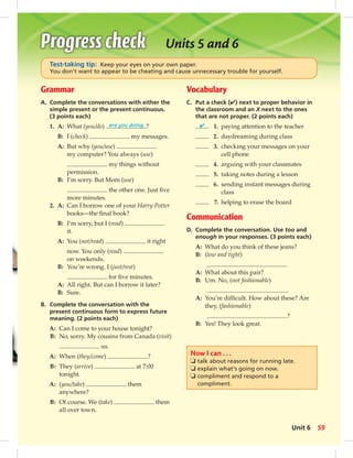 Grammar 
A. Complete the conversations with either the 
simple present or the present continuous. 
(3 points each) 
1. A: What (you/do) are you doing ? 
B: I (check) my messages. 
A: But why (you/use) 
my computer? You always (use) 
my things without 
permission. 
B: I’m sorry. But Mom (use) 
the other one. Just fi ve 
more minutes. 
2. A: Can I borrow one of your Harry Potter 
books—the fi nal book? 
B: I’m sorry, but I (read) 
it. 
A: You (not/read) it right 
now. You only (read) 
on weekends. 
B: You’re wrong. I (just/rest) 
for fi ve minutes. 
A: All right. But can I borrow it later? 
B: Sure. 
B. Complete the conversation with the 
present continuous form to express future 
meaning. (2 points each) 
A: Can I come to your house tonight? 
B: No, sorry. My cousins from Canada (visit) 
us. 
A: When (they/come) ? 
B: They (arrive) at 7:00 
tonight. 
A: (you/take) them 
anywhere? 
B: Of course. We (take) them 
all over town. 
Units 5 and 6 
Test-taking tip: Keep your eyes on your own paper. 
You don’t want to appear to be cheating and cause unnecessary trouble for yourself. 
Vocabulary 
C. Put a check (✔) next to proper behavior in 
the classroom and an X next to the ones 
that are not proper. (2 points each) 
✔ 1. paying attention to the teacher 
2. daydreaming during class 
3. checking your messages on your 
cell phone 
4. arguing with your classmates 
5. taking notes during a lesson 
6. sending instant messages during 
class 
7. helping to erase the board 
Communication 
D. Complete the conversation. Use too and 
enough in your responses. (3 points each) 
A: What do you think of these jeans? 
B: (low and tight) 
A: What about this pair? 
B: Um. No, (not fashionable) 
. 
A: You’re diffi cult. How about these? Are 
they, (fashionable) 
? 
B: Yes! They look great. 
Now I can . . . 
❏ talk about reasons for running late. 
❏ explain what’s going on now. 
❏ compliment and respond to a 
compliment. 
Unit 6 59 
 