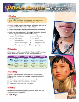 1 Reading 
Reading skill: Using pictures 
Look at the photos and illustrations in an article or story 
before you read, as you read, and after you read. 
A. PAIRS. Look at the title and pictures before you read. Talk to 
a partner about what you see in the pictures. 
B. As you read, look at the pictures that illustrate information. 
C. After you read, use pictures to help you remember. Write the 
letters of pictures that illustrate the following. 
1. d Ancient Egypt 6. neck rings 
2. thin women 7. tattoos 
3. plump women 8. Maori culture 
4. Renaissance Europe 9. long hair on men 
5. Padaung culture 10. piercings 
2 Listening 
56 Listen to a fashion expert. On the chart, check (✔) what she 
says is stylish and attractive for men and women today. 
Hairstyle Makeup Tattoos Piercings 
Men 
Women 
❑ short 
❑ medium length 
❑ long 
❑ none 
❑ a little 
❑ a lot 
❑ none 
❑ one or two 
❑ a lot 
❑ none 
❑ one or two 
❑ a lot 
❑ short 
❑ medium length 
❑ long 
❑ none 
❑ a little 
❑ a lot 
❑ none 
❑ one or two 
❑ a lot 
❑ none 
❑ one or two 
❑ a lot 
3 Speaking 
GROUPS. Talk about what makes men and women stylish 
and attractive. Comment on hairstyle, makeup, tattoos, and 
piercings. 
A: Do you think long hair is attractive on a man? 
B: Well, I think short hair on a man is attractive. 
C: Interesting. I think long hair is attractive. 
4 Writing 
Write two paragraphs about what you think makes men and 
women attractive and stylish. 
60 Wide Angle 2 
052_061_LB2-SB2A_U06.indd 60 3/28/07 9:10:27 AM 
 