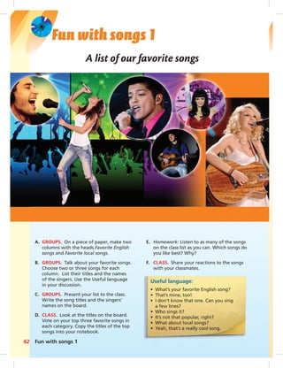 Fun with songs 1 
A list of our favorite songs 
A. GROUPS. On a piece of paper, make two 
columns with the heads Favorite English 
songs and Favorite local songs. 
B. GROUPS. Talk about your favorite songs. 
Choose two or three songs for each 
column. List their titles and the names 
of the singers. Use the Useful language 
in your discussion. 
C. GROUPS. Present your list to the class. 
Write the song titles and the singers’ 
names on the board. 
D. CLASS. Look at the titles on the board. 
Vote on your top three favorite songs in 
each category. Copy the titles of the top 
songs into your notebook. 
62 Fun with songs 1 
E. Homework: Listen to as many of the songs 
on the class list as you can. Which songs do 
you like best? Why? 
F. CLASS. Share your reactions to the songs 
with your classmates. 
Useful language: 
• What’s your favorite English song? 
• That’s mine, too! 
• I don’t know that one. Can you sing 
a few lines? 
• Who sings it? 
• It’s not that popular, right? 
• What about local songs? 
• Yeah, that’s a really cool song. 
 